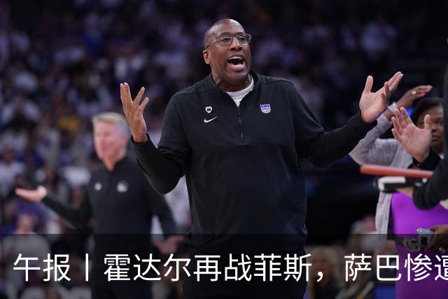午报丨霍达尔再战菲斯，萨巴惨遭爆冷，施耐德掀翻苦主张帅继续赢