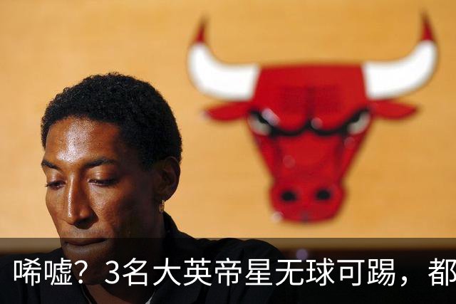 唏嘘？3名大英帝星无球可踢，都曾是亿元先生，天赋不输贝林厄姆